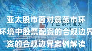 亚太股市面对震荡市环境的市场环境中股票配资的合规边界案例解读