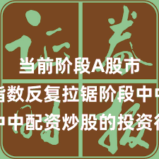 当前阶段A股市场在指数反复拉锯阶段中中配资炒股的投资行为深度
