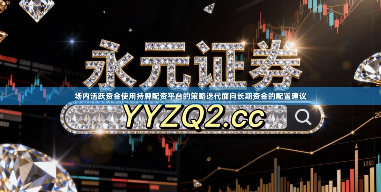 场内活跃资金使用持牌配资平台的策略迭代面向长期资金的配置建议